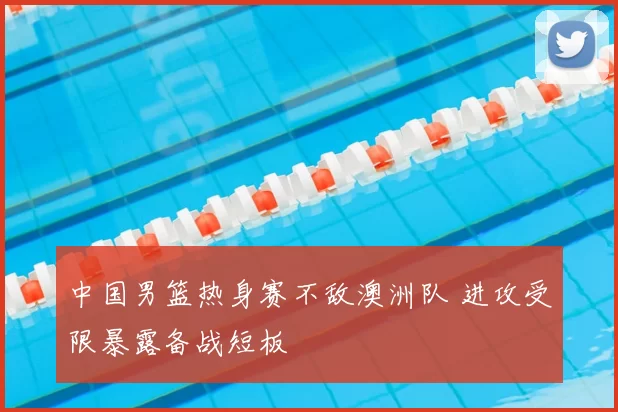 中国男篮热身赛不敌澳洲队 进攻受限暴露备战短板