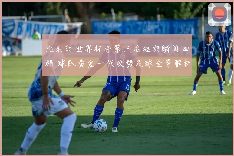 比利时世界杯夺第三名经典瞬间回顾 球队黄金一代攻势足球全景解析