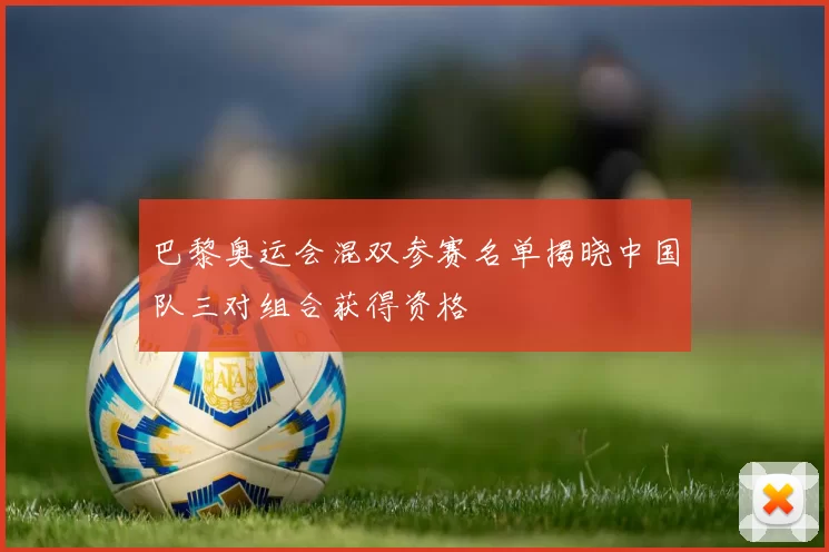 巴黎奥运会混双参赛名单揭晓中国队三对组合获得资格