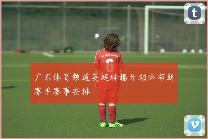 广东体育频道英超转播计划公布新赛季赛事安排