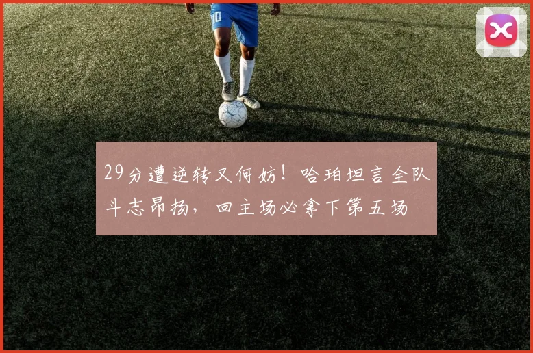 29分遭逆转又何妨！哈珀坦言全队斗志昂扬，回主场必拿下第五场