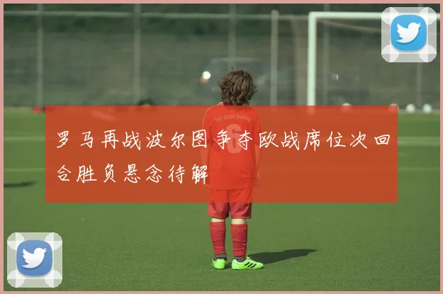 罗马再战波尔图争夺欧战席位次回合胜负悬念待解