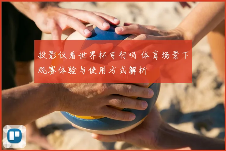 投影仪看世界杯可行吗 体育场景下观赛体验与使用方式解析