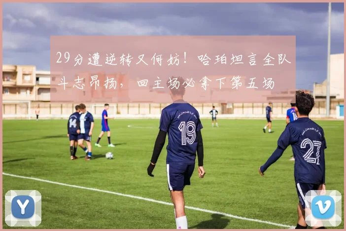 29分遭逆转又何妨！哈珀坦言全队斗志昂扬，回主场必拿下第五场