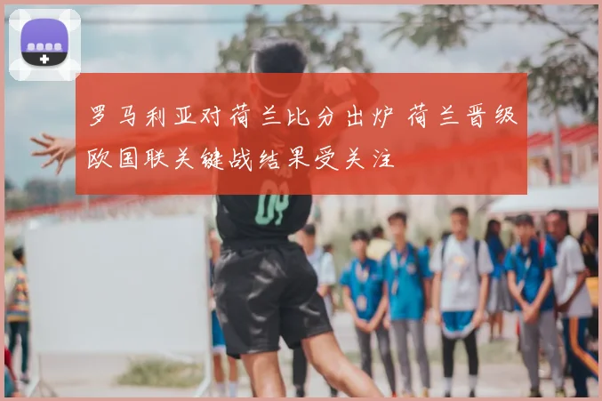 罗马利亚对荷兰比分出炉 荷兰晋级欧国联关键战结果受关注